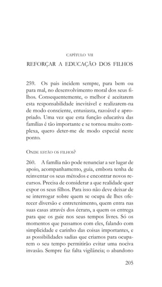 205
CAPÍTULO VII
REFORÇAR A EDUCAÇÃO DOS FILHOS
259.  Os pais incidem sempre, para bem ou
para mal, no desenvolvimento moral dos seus fi-
lhos. Consequentemente, o melhor é aceitarem
esta responsabilidade inevitável e realizarem-na
de modo consciente, entusiasta, razoável e apro-
priado. Uma vez que esta função educativa das
famílias é tão importante e se tornou muito com-
plexa, quero deter-me de modo especial neste
ponto.
Onde estão os filhos?
260.  A família não pode renunciar a ser lugar de
apoio, acompanhamento, guia, embora tenha de
reinventar os seus métodos e encontrar novos re-
cursos. Precisa de considerar a que realidade quer
expor os seus filhos. Para isso não deve deixar de
se interrogar sobre quem se ocupa de lhes ofe-
recer diversão e entretenimento, quem entra nas
suas casas através dos écrans, a quem os entrega
para que os guie nos seus tempos livres. Só os
momentos que passamos com eles, falando com
simplicidade e carinho das coisas importantes, e
as possibilidades sadias que criamos para ocupa-
rem o seu tempo permitirão evitar uma nociva
invasão. Sempre faz falta vigilância; o abandono
 