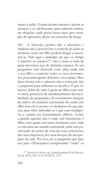 206
nunca é sadio. Os pais devem orientar e alertar as
crianças e os adolescentes para saberem enfren-
tar situações onde possa haver risco, por exem-
plo, de agressões, abuso ou consumo de droga.
261.  A obsessão, porém, não é educativa; e
também não é possível ter o controle de todas as
situações onde um filho poderá chegar a encon-
trar-se. Vale aqui o princípio de que « o tempo
é superior ao espaço »,291
isto é, trata-se mais de
gerar processos que de dominar espaços. Se um
progenitor está obcecado com saber onde está
o seu filho e controlar todos os seus movimen-
tos, procurará apenas dominar o seu espaço. Mas,
desta forma, não o educará, não o reforçará, não
o preparará para enfrentar os desafios. O que in-
teressa acima de tudo é gerar no filho, com mui-
to amor, processos de amadurecimento da sua li-
berdade, de preparação, de crescimento integral,
de cultivo da autêntica autonomia. Só assim este
filho terá em si mesmo os elementos de que pre-
cisa para saber defender-se e agir com inteligên-
cia e cautela em circunstâncias difíceis. Assim,
a grande questão não é onde está fisicamente o
filho, com quem está neste momento, mas onde
se encontra em sentido existencial, onde está po-
sicionado do ponto de vista das suas convicções,
dos seus objectivos, dos seus desejos, do seu pro-
jecto de vida. Por isso, eis as perguntas que faço
aos pais: « Procuramos compreender “onde” os
291
  Francisco, Exort. ap. Evangelii gaudium (24 de Novem-
bro de 2013), 222: AAS 105 (2013), 1111.
 
