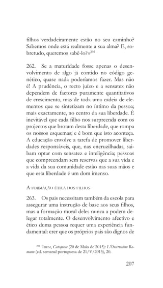 207
filhos verdadeiramente estão no seu caminho?
Sabemos onde está realmente a sua alma? E, so-
bretudo, queremos sabê-lo? »292
262.  Se a maturidade fosse apenas o desen-
volvimento de algo já contido no código ge-
nético, quase nada poderíamos fazer. Mas não
é! A prudência, o recto juízo e a sensatez não
dependem de factores puramente quantitativos
de crescimento, mas de toda uma cadeia de ele-
mentos que se sintetizam no íntimo da pessoa;
mais exactamente, no centro da sua liberdade. É
inevitável que cada filho nos surpreenda com os
projectos que brotam desta liberdade, que rompa
os nossos esquemas; e é bom que isto aconteça.
A educação envolve a tarefa de promover liber-
dades responsáveis, que, nas encruzilhadas, sai-
bam optar com sensatez e inteligência; pessoas
que compreendam sem reservas que a sua vida e
a vida da sua comunidade estão nas suas mãos e
que esta liberdade é um dom imenso.
A formação ética dos filhos
263.  Os pais necessitam também da escola para
assegurar uma instrução de base aos seus filhos,
mas a formação moral deles nunca a podem de-
legar totalmente. O desenvolvimento afectivo e
ético duma pessoa requer uma experiência fun-
damental: crer que os próprios pais são dignos de
292
  Idem, Catequese (20 de Maio de 2015): L’Osservatore Ro-
mano (ed. semanal portuguesa de 21/V/2015), 20.
 