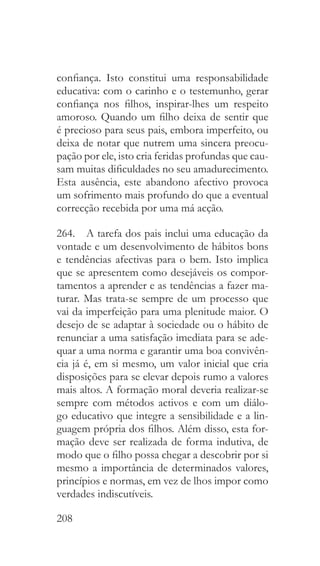 208
confiança. Isto constitui uma responsabilidade
educativa: com o carinho e o testemunho, gerar
confiança nos filhos, inspirar-lhes um respeito
amoroso. Quando um filho deixa de sentir que
é precioso para seus pais, embora imperfeito, ou
deixa de notar que nutrem uma sincera preocu-
pação por ele, isto cria feridas profundas que cau-
sam muitas dificuldades no seu amadurecimento.
Esta ausência, este abandono afectivo provoca
um sofrimento mais profundo do que a eventual
correcção recebida por uma má acção.
264.  A tarefa dos pais inclui uma educação da
vontade e um desenvolvimento de hábitos bons
e tendências afectivas para o bem. Isto implica
que se apresentem como desejáveis os compor-
tamentos a aprender e as tendências a fazer ma-
turar. Mas trata-se sempre de um processo que
vai da imperfeição para uma plenitude maior. O
desejo de se adaptar à sociedade ou o hábito de
renunciar a uma satisfação imediata para se ade-
quar a uma norma e garantir uma boa convivên-
cia já é, em si mesmo, um valor inicial que cria
disposições para se elevar depois rumo a valores
mais altos. A formação moral deveria realizar-se
sempre com métodos activos e com um diálo-
go educativo que integre a sensibilidade e a lin-
guagem própria dos filhos. Além disso, esta for-
mação deve ser realizada de forma indutiva, de
modo que o filho possa chegar a descobrir por si
mesmo a importância de determinados valores,
princípios e normas, em vez de lhos impor como
verdades indiscutíveis.
 