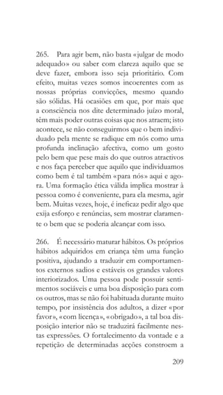 209
265.  Para agir bem, não basta « julgar de modo
adequado » ou saber com clareza aquilo que se
deve fazer, embora isso seja prioritário. Com
efeito, muitas vezes somos incoerentes com as
nossas próprias convicções, mesmo quando
são sólidas. Há ocasiões em que, por mais que
a consciência nos dite determinado juízo moral,
têm mais poder outras coisas que nos atraem; isto
acontece, se não conseguirmos que o bem indivi-
duado pela mente se radique em nós como uma
profunda inclinação afectiva, como um gosto
pelo bem que pese mais do que outros atractivos
e nos faça perceber que aquilo que individuamos
como bem é tal também « para nós » aqui e ago-
ra. Uma formação ética válida implica mostrar à
pessoa como é conveniente, para ela mesma, agir
bem. Muitas vezes, hoje, é ineficaz pedir algo que
exija esforço e renúncias, sem mostrar claramen-
te o bem que se poderia alcançar com isso.
266.  É necessário maturar hábitos. Os próprios
hábitos adquiridos em criança têm uma função
positiva, ajudando a traduzir em comportamen-
tos externos sadios e estáveis os grandes valores
interiorizados. Uma pessoa pode possuir senti-
mentos sociáveis e uma boa disposição para com
os outros, mas se não foi habituada durante muito
tempo, por insistência dos adultos, a dizer « por
favor », « com licença », « obrigado », a tal boa dis-
posição interior não se traduzirá facilmente nes-
tas expressões. O fortalecimento da vontade e a
repetição de determinadas acções constroem a
 