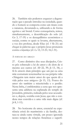 21
26.  Também não podemos esquecer a degene-
ração que o pecado introduz na sociedade, quan-
do o homem se comporta como um tirano com
a natureza, devastando-a, utilizando-a de forma
egoísta e até brutal. Como consequência, temos,
simultaneamente, a desertificação do solo (cf.
Gn 3, 17-19) e os desequilíbrios económicos e
sociais, contra os quais se levanta, abertamente,
a voz dos profetas, desde Elias (cf. 1 Re 21) até
chegar às palavras que o próprio Jesus pronuncia
contra a injustiça (cf. Lc 12, 13-21; 16,1-31).
A ternura do abraço
27.  Como distintivo dos seus discípulos, Cris-
to pôs sobretudo a lei do amor e do dom de si
mesmo aos outros (cf. Mt 22, 39; Jo 13, 34), e
fê-lo através dum princípio que um pai ou uma
mãe costumam testemunhar na sua própria vida:
« Ninguém tem maior amor do que quem dá a
vida pelos seus amigos » (Jo 15, 13). Frutos do
amor são também a misericórdia e o perdão.
Nesta linha, é emblemática a cena que nos apre-
senta uma adúltera na explanada do templo de
Jerusalém, primeiro, rodeada pelos seus acusado-
res e, depois, sozinha com Jesus, que não a con-
dena mas convida-a a uma vida mais digna (cf.
Jo 8, 1-11).
28.  No horizonte do amor, essencial na expe-
riência cristã do matrimónio e da família, des-
taca-se ainda outra virtude, um pouco ignorada
nestes tempos de relações frenéticas e superfi-
 