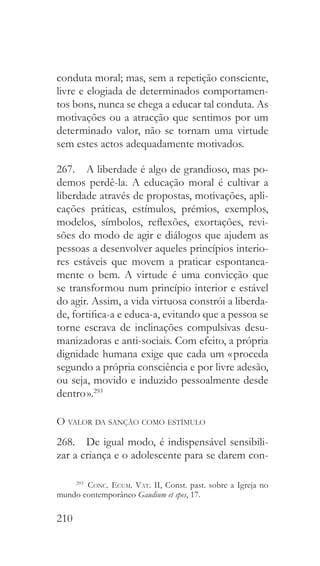 210
conduta moral; mas, sem a repetição consciente,
livre e elogiada de determinados comportamen-
tos bons, nunca se chega a educar tal conduta. As
motivações ou a atracção que sentimos por um
determinado valor, não se tornam uma virtude
sem estes actos adequadamente motivados.
267.  A liberdade é algo de grandioso, mas po-
demos perdê-la. A educação moral é cultivar a
liberdade através de propostas, motivações, apli-
cações práticas, estímulos, prémios, exemplos,
modelos, símbolos, reflexões, exortações, revi-
sões do modo de agir e diálogos que ajudem as
pessoas a desenvolver aqueles princípios interio-
res estáveis que movem a praticar espontanea-
mente o bem. A virtude é uma convicção que
se transformou num princípio interior e estável
do agir. Assim, a vida virtuosa constrói a liberda-
de, fortifica-a e educa-a, evitando que a pessoa se
torne escrava de inclinações compulsivas desu-
manizadoras e anti-sociais. Com efeito, a própria
dignidade humana exige que cada um « proceda
segundo a própria consciência e por livre adesão,
ou seja, movido e induzido pessoalmente desde
dentro ».293
O valor da sanção como estímulo
268.  De igual modo, é indispensável sensibili-
zar a criança e o adolescente para se darem con-
293
  Conc. Ecum. Vat. II, Const. past. sobre a Igreja no
mundo contemporâneo Gaudium et spes, 17.
 