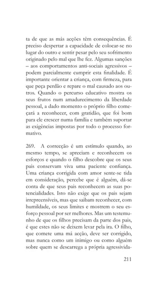 211
ta de que as más acções têm consequências. É
preciso despertar a capacidade de colocar-se no
lugar do outro e sentir pesar pelo seu sofrimento
originado pelo mal que lhe fez. Algumas sanções
– aos comportamentos anti-sociais agressivos –
podem parcialmente cumprir esta finalidade. É
importante orientar a criança, com firmeza, para
que peça perdão e repare o mal causado aos ou-
tros. Quando o percurso educativo mostra os
seus frutos num amadurecimento da liberdade
pessoal, a dado momento o próprio filho come-
çará a reconhecer, com gratidão, que foi bom
para ele crescer numa família e também suportar
as exigências impostas por todo o processo for-
mativo.
269.  A correcção é um estímulo quando, ao
mesmo tempo, se apreciam e reconhecem os
esforços e quando o filho descobre que os seus
pais conservam viva uma paciente confiança.
Uma criança corrigida com amor sente-se tida
em consideração, percebe que é alguém, dá-se
conta de que seus pais reconhecem as suas po-
tencialidades. Isto não exige que os pais sejam
irrepreensíveis, mas que saibam reconhecer, com
humildade, os seus limites e mostrem o seu es-
forço pessoal por ser melhores. Mas um testemu-
nho de que os filhos precisam da parte dos pais,
é que estes não se deixem levar pela ira. O filho,
que comete uma má acção, deve ser corrigido,
mas nunca como um inimigo ou como alguém
sobre quem se descarrega a própria agressivida-
 