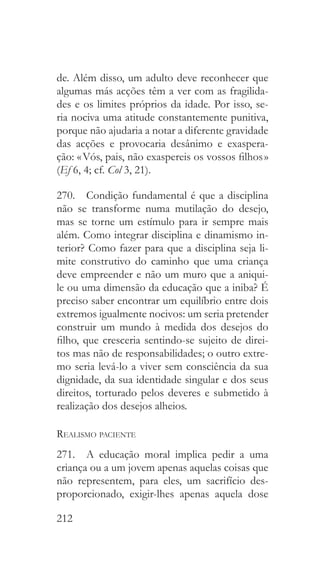 212
de. Além disso, um adulto deve reconhecer que
algumas más acções têm a ver com as fragilida-
des e os limites próprios da idade. Por isso, se-
ria nociva uma atitude constantemente punitiva,
porque não ajudaria a notar a diferente gravidade
das acções e provocaria desânimo e exaspera-
ção: « Vós, pais, não exaspereis os vossos filhos »
(Ef 6, 4; cf. Col 3, 21).
270.  Condição fundamental é que a disciplina
não se transforme numa mutilação do desejo,
mas se torne um estímulo para ir sempre mais
além. Como integrar disciplina e dinamismo in-
terior? Como fazer para que a disciplina seja li-
mite construtivo do caminho que uma criança
deve empreender e não um muro que a aniqui-
le ou uma dimensão da educação que a iniba? É
preciso saber encontrar um equilíbrio entre dois
extremos igualmente nocivos: um seria pretender
construir um mundo à medida dos desejos do
filho, que cresceria sentindo-se sujeito de direi-
tos mas não de responsabilidades; o outro extre-
mo seria levá-lo a viver sem consciência da sua
dignidade, da sua identidade singular e dos seus
direitos, torturado pelos deveres e submetido à
realização dos desejos alheios.
Realismo paciente
271.  A educação moral implica pedir a uma
criança ou a um jovem apenas aquelas coisas que
não representem, para eles, um sacrifício des-
proporcionado, exigir-lhes apenas aquela dose
 