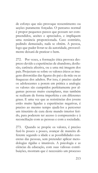 213
de esforço que não provoque ressentimento ou
acções puramente forçadas. O percurso normal
é propor pequenos passos que possam ser com-
preendidos, aceites e apreciados, e impliquem
uma renúncia proporcionada. Caso contrário,
pedindo demasiado, nada se obtém. A pessoa,
logo que puder livrar-se da autoridade, provavel-
mente deixará de praticar o bem.
272.  Por vezes, a formação ética provoca des-
prezo devido a experiências de abandono, desilu-
são, carência afectiva, ou a uma má imagem dos
pais. Projectam-se sobre os valores éticos as ima-
gens distorcidas das figuras do pai e da mãe ou as
fraquezas dos adultos. Por isso, é preciso ajudar
os adolescentes a porem em prática a analogia:
os valores são cumpridos perfeitamente por al-
gumas pessoas muito exemplares, mas também
se realizam de forma imperfeita e em diferentes
graus. E uma vez que as resistências dos jovens
estão muito ligadas a experiências negativas, é
preciso ao mesmo tempo ajudá-los a percorrer
um itinerário de cura deste mundo interior feri-
do, para poderem ter acesso à compreensão e à
reconciliação com as pessoas e com a sociedade.
273.  Quando se propõe os valores, é preciso
fazê-lo pouco a pouco, avançar de maneira di-
ferente segundo a idade e as possibilidades con-
cretas das pessoas, sem pretender aplicar meto-
dologias rígidas e imutáveis. A psicologia e as
ciências da educação, com suas valiosas contri-
buições, mostram que é necessário um processo
 