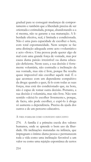 214
gradual para se conseguir mudanças de compor-
tamento e também que a liberdade precisa de ser
orientada e estimulada, porque, abandonando-a a
si mesma, não se garante a sua maturação. A li-
berdade efectiva, real, é limitada e condicionada.
Não é uma pura capacidade de escolher o bem,
com total espontaneidade. Nem sempre se faz
uma distinção adequada entre acto « voluntário »
e acto « livre ». Uma pessoa pode querer algo de
mal com uma grande força de vontade, mas por
causa duma paixão irresistível ou duma educa-
ção deficiente. Neste caso, a sua decisão é forte-
mente voluntária, não contradiz a inclinação da
sua vontade, mas não é livre, porque lhe resulta
quase impossível não escolher aquele mal. É o
que acontece com um dependente compulsivo
da droga: quando a quer, fá-lo com todas as suas
forças, mas está tão condicionado que, na hora,
não é capaz de tomar outra decisão. Portanto, a
sua decisão é voluntária, mas não livre. Não tem
sentido « deixá-lo escolher livremente », porque,
de facto, não pode escolher, e expô-lo à droga
só aumenta a dependência. Precisa da ajuda dos
outros e de um percurso educativo.
A vida familiar como contexto educativo
274.  A família é a primeira escola dos valores
humanos, onde se aprende o bom uso da liber-
dade. Há inclinações maturadas na infância, que
impregnam o íntimo duma pessoa e permanecem
toda a vida como uma inclinação favorável a um
valor ou como uma rejeição espontânea de certos
 