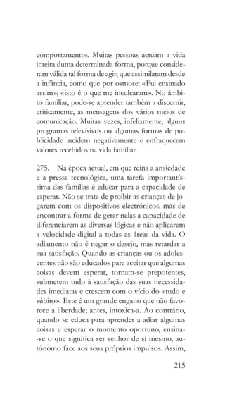 215
comportamentos. Muitas pessoas actuam a vida
inteira duma determinada forma, porque conside-
ram válida tal forma de agir, que assimilaram desde
a infância, como que por osmose: « Fui ensinado
assim »; « isto é o que me inculcaram ». No âmbi-
to familiar, pode-se aprender também a discernir,
criticamente, as mensagens dos vários meios de
comunicação. Muitas vezes, infelizmente, alguns
programas televisivos ou algumas formas de pu-
blicidade incidem negativamente e enfraquecem
valores recebidos na vida familiar.
275.  Na época actual, em que reina a ansiedade
e a pressa tecnológica, uma tarefa importantís-
sima das famílias é educar para a capacidade de
esperar. Não se trata de proibir as crianças de jo-
garem com os dispositivos electrónicos, mas de
encontrar a forma de gerar nelas a capacidade de
diferenciarem as diversas lógicas e não aplicarem
a velocidade digital a todas as áreas da vida. O
adiamento não é negar o desejo, mas retardar a
sua satisfação. Quando as crianças ou os adoles-
centes não são educados para aceitar que algumas
coisas devem esperar, tornam-se prepotentes,
submetem tudo à satisfação das suas necessida-
des imediatas e crescem com o vício do « tudo e
súbito ». Este é um grande engano que não favo-
rece a liberdade; antes, intoxica-a. Ao contrário,
quando se educa para aprender a adiar algumas
coisas e esperar o momento oportuno, ensina-
-se o que significa ser senhor de si mesmo, au-
tónomo face aos seus próprios impulsos. Assim,
 
