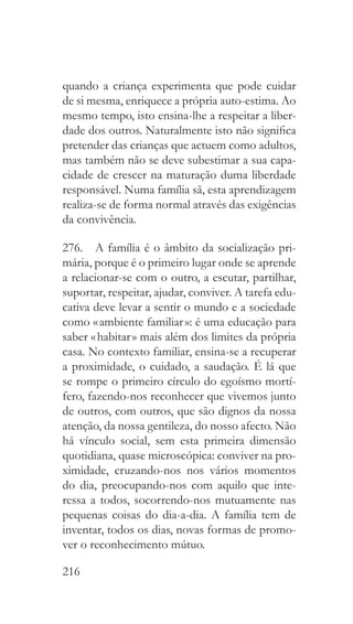 216
quando a criança experimenta que pode cuidar
de si mesma, enriquece a própria auto-estima. Ao
mesmo tempo, isto ensina-lhe a respeitar a liber-
dade dos outros. Naturalmente isto não significa
pretender das crianças que actuem como adultos,
mas também não se deve subestimar a sua capa-
cidade de crescer na maturação duma liberdade
responsável. Numa família sã, esta aprendizagem
realiza-se de forma normal através das exigências
da convivência.
276.  A família é o âmbito da socialização pri-
mária, porque é o primeiro lugar onde se aprende
a relacionar-se com o outro, a escutar, partilhar,
suportar, respeitar, ajudar, conviver. A tarefa edu-
cativa deve levar a sentir o mundo e a sociedade
como « ambiente familiar »: é uma educação para
saber « habitar » mais além dos limites da própria
casa. No contexto familiar, ensina-se a recuperar
a proximidade, o cuidado, a saudação. É lá que
se rompe o primeiro círculo do egoísmo mortí-
fero, fazendo-nos reconhecer que vivemos junto
de outros, com outros, que são dignos da nossa
atenção, da nossa gentileza, do nosso afecto. Não
há vínculo social, sem esta primeira dimensão
quotidiana, quase microscópica: conviver na pro-
ximidade, cruzando-nos nos vários momentos
do dia, preocupando-nos com aquilo que inte-
ressa a todos, socorrendo-nos mutuamente nas
pequenas coisas do dia-a-dia. A família tem de
inventar, todos os dias, novas formas de promo-
ver o reconhecimento mútuo.
 