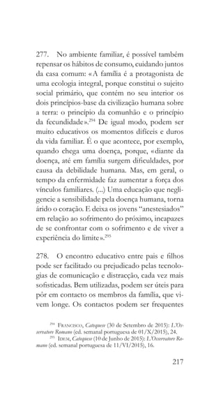 217
277.  No ambiente familiar, é possível também
repensar os hábitos de consumo, cuidando juntos
da casa comum: « A família é a protagonista de
uma ecologia integral, porque constitui o sujeito
social primário, que contém no seu interior os
dois princípios-base da civilização humana sobre
a terra: o princípio da comunhão e o princípio
da fecundidade ».294
De igual modo, podem ser
muito educativos os momentos difíceis e duros
da vida familiar. É o que acontece, por exemplo,
quando chega uma doença, porque, « diante da
doença, até em família surgem dificuldades, por
causa da debilidade humana. Mas, em geral, o
tempo da enfermidade faz aumentar a força dos
vínculos familiares. (...) Uma educação que negli-
gencie a sensibilidade pela doença humana, torna
árido o coração. E deixa os jovens “anestesiados”
em relação ao sofrimento do próximo, incapazes
de se confrontar com o sofrimento e de viver a
experiência do limite ».295
278.  O encontro educativo entre pais e filhos
pode ser facilitado ou prejudicado pelas tecnolo-
gias de comunicação e distracção, cada vez mais
sofisticadas. Bem utilizadas, podem ser úteis para
pôr em contacto os membros da família, que vi-
vem longe. Os contactos podem ser frequentes
294
  Francisco, Catequese (30 de Setembro de 2015): L’Os-
servatore Romano (ed. semanal portuguesa de 01/X/2015), 24.
295
  Idem, Catequese (10 de Junho de 2015): L’Osservatore Ro-
mano (ed. semanal portuguesa de 11/VI/2015), 16.
 
