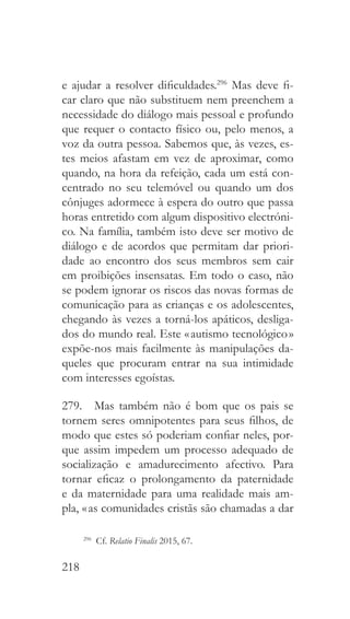 218
e ajudar a resolver dificuldades.296
Mas deve fi-
car claro que não substituem nem preenchem a
necessidade do diálogo mais pessoal e profundo
que requer o contacto físico ou, pelo menos, a
voz da outra pessoa. Sabemos que, às vezes, es-
tes meios afastam em vez de aproximar, como
quando, na hora da refeição, cada um está con-
centrado no seu telemóvel ou quando um dos
cônjuges adormece à espera do outro que passa
horas entretido com algum dispositivo electróni-
co. Na família, também isto deve ser motivo de
diálogo e de acordos que permitam dar priori-
dade ao encontro dos seus membros sem cair
em proibições insensatas. Em todo o caso, não
se podem ignorar os riscos das novas formas de
comunicação para as crianças e os adolescentes,
chegando às vezes a torná-los apáticos, desliga-
dos do mundo real. Este « autismo tecnológico »
expõe-nos mais facilmente às manipulações da-
queles que procuram entrar na sua intimidade
com interesses egoístas.
279.  Mas também não é bom que os pais se
tornem seres omnipotentes para seus filhos, de
modo que estes só poderiam confiar neles, por-
que assim impedem um processo adequado de
socialização e amadurecimento afectivo. Para
tornar eficaz o prolongamento da paternidade
e da maternidade para uma realidade mais am-
pla, « as comunidades cristãs são chamadas a dar
296
 Cf. Relatio Finalis 2015, 67.
 