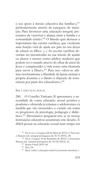 219
o seu apoio à missão educativa das famílias »,297
particularmente através da catequese de inicia-
ção. Para favorecer uma educação integral, pre-
cisamos de « reavivar a aliança entre a família e a
comunidade cristã ».298
O Sínodo quis destacar a
importância das escolas católicas, que « realizam
uma função vital de ajuda aos pais no seu dever
de educar os filhos. (...) As escolas católicas de-
veriam ser incentivadas na sua missão de ajudar
os alunos a crescer como adultos maduros que
podem ver o mundo através do olhar de amor de
Jesus e compreender a vida como uma chamada
para servir a Deus ».299
Para isso « deve-se afir-
mar resolutamente a liberdade da Igreja ensinar a
própria doutrina e o direito à objecção de cons-
ciência por parte dos educadores ».300
Sim à educação sexual
280.  O Concílio Vaticano II apresentava a ne-
cessidade de « uma educação sexual positiva e
prudente » oferecida às crianças e adolescentes « à
medida que vão crescendo » e « tendo em conta
os progressos da psicologia, pedagogia e didác-
tica ».301
Deveríamos perguntar-nos se as nossas
instituições educativas assumiram este desafio. É
difícil pensar na educação sexual num tempo em
297
  Francisco, Catequese (20 de Maio de 2015): L’Osservato-
re Romano (ed. semanal portuguesa de 21/V/2015), 20.
298
  Idem, Catequese (9 de Setembro de 2015): L’Osservatore
Romano (ed. semanal portuguesa de 10/IX/2015), 16.
299
  Relatio Finalis 2015, 68.
300
  Ibid., 58.
301
  Decl. sobre a educação cristã Gravissimum educationis, 1.
 