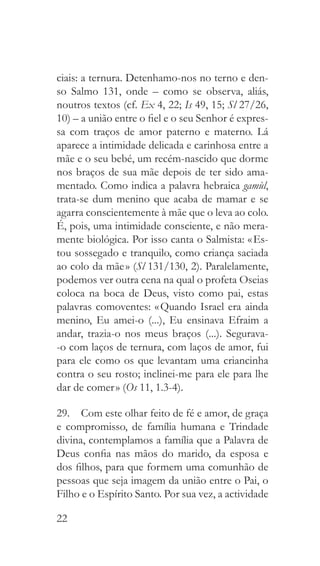 22
ciais: a ternura. Detenhamo-nos no terno e den-
so Salmo 131, onde – como se observa, aliás,
noutros textos (cf. Ex 4, 22; Is 49, 15; Sl 27/26,
10) – a união entre o fiel e o seu Senhor é expres-
sa com traços de amor paterno e materno. Lá
aparece a intimidade delicada e carinhosa entre a
mãe e o seu bebé, um recém-nascido que dorme
nos braços de sua mãe depois de ter sido ama-
mentado. Como indica a palavra hebraica gamùl,
trata-se dum menino que acaba de mamar e se
agarra conscientemente à mãe que o leva ao colo.
É, pois, uma intimidade consciente, e não mera-
mente biológica. Por isso canta o Salmista: « Es-
tou sossegado e tranquilo, como criança saciada
ao colo da mãe » (Sl 131/130, 2). Paralelamente,
podemos ver outra cena na qual o profeta Oseias
coloca na boca de Deus, visto como pai, estas
palavras comoventes: « Quando Israel era ainda
menino, Eu amei-o (...), Eu ensinava Efraim a
andar, trazia-o nos meus braços (...). Segurava-
-o com laços de ternura, com laços de amor, fui
para ele como os que levantam uma criancinha
contra o seu rosto; inclinei-me para ele para lhe
dar de comer » (Os 11, 1.3-4).
29.  Com este olhar feito de fé e amor, de graça
e compromisso, de família humana e Trindade
divina, contemplamos a família que a Palavra de
Deus confia nas mãos do marido, da esposa e
dos filhos, para que formem uma comunhão de
pessoas que seja imagem da união entre o Pai, o
Filho e o Espírito Santo. Por sua vez, a actividade
 