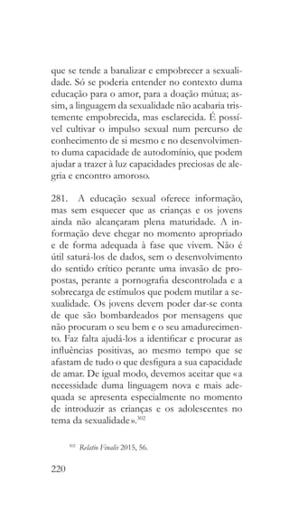 220
que se tende a banalizar e empobrecer a sexuali-
dade. Só se poderia entender no contexto duma
educação para o amor, para a doação mútua; as-
sim, a linguagem da sexualidade não acabaria tris-
temente empobrecida, mas esclarecida. É possí-
vel cultivar o impulso sexual num percurso de
conhecimento de si mesmo e no desenvolvimen-
to duma capacidade de autodomínio, que podem
ajudar a trazer à luz capacidades preciosas de ale-
gria e encontro amoroso.
281.  A educação sexual oferece informação,
mas sem esquecer que as crianças e os jovens
ainda não alcançaram plena maturidade. A in-
formação deve chegar no momento apropriado
e de forma adequada à fase que vivem. Não é
útil saturá-los de dados, sem o desenvolvimento
do sentido crítico perante uma invasão de pro-
postas, perante a pornografia descontrolada e a
sobrecarga de estímulos que podem mutilar a se-
xualidade. Os jovens devem poder dar-se conta
de que são bombardeados por mensagens que
não procuram o seu bem e o seu amadurecimen-
to. Faz falta ajudá-los a identificar e procurar as
influências positivas, ao mesmo tempo que se
afastam de tudo o que desfigura a sua capacidade
de amar. De igual modo, devemos aceitar que « a
necessidade duma linguagem nova e mais ade-
quada se apresenta especialmente no momento
de introduzir as crianças e os adolescentes no
tema da sexualidade ».302
302
  Relatio Finalis 2015, 56.
 