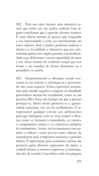 221
282.  Tem um valor imenso uma educação se-
xual que cuide um são pudor, embora hoje al-
guns considerem que é questão doutros tempos.
É uma defesa natural da pessoa que resguarda
a sua interioridade e evita ser transformada em
mero objecto. Sem o pudor, podemos reduzir o
afecto e a sexualidade a obsessões que nos con-
centram apenas nos órgãos genitais, em morbosi-
dades que deformam a nossa capacidade de amar
e em várias formas de violência sexual que nos
levam a ser tratados de forma desumana ou a
prejudicar os outros.
283.  Frequentemente a educação sexual con-
centra-se no convite a « proteger-se », procuran-
do um « sexo seguro ». Estas expressões transmi-
tem uma atitude negativa a respeito da finalidade
procriadora natural da sexualidade, como se um
possível filho fosse um inimigo de que é preciso
proteger-se. Deste modo promove-se a agressi-
vidade narcisista, em vez do acolhimento. É ir-
responsável qualquer convite aos adolescentes
para que brinquem com os seus corpos e dese-
jos, como se tivessem a maturidade, os valores,
o compromisso mútuo e os objectivos próprios
do matrimónio. Assim, são levianamente encora-
jados a utilizar a outra pessoa como objecto de
experiências para compensar carências e grandes
limites. É importante, pelo contrário, ensinar um
percurso pelas diversas expressões do amor, o
cuidado mútuo, a ternura respeitosa, a comunica-
ção rica de sentido. Com efeito, tudo isto prepara
 