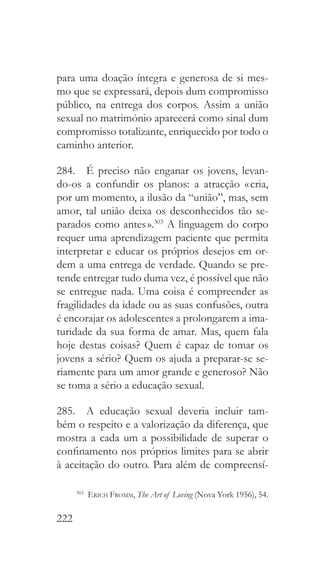 222
para uma doação íntegra e generosa de si mes-
mo que se expressará, depois dum compromisso
público, na entrega dos corpos. Assim a união
sexual no matrimónio aparecerá como sinal dum
compromisso totalizante, enriquecido por todo o
caminho anterior.
284.  É preciso não enganar os jovens, levan-
do-os a confundir os planos: a atracção « cria,
por um momento, a ilusão da “união”, mas, sem
amor, tal união deixa os desconhecidos tão se-
parados como antes ».303
A linguagem do corpo
requer uma aprendizagem paciente que permita
interpretar e educar os próprios desejos em or-
dem a uma entrega de verdade. Quando se pre-
tende entregar tudo duma vez, é possível que não
se entregue nada. Uma coisa é compreender as
fragilidades da idade ou as suas confusões, outra
é encorajar os adolescentes a prolongarem a ima-
turidade da sua forma de amar. Mas, quem fala
hoje destas coisas? Quem é capaz de tomar os
jovens a sério? Quem os ajuda a preparar-se se-
riamente para um amor grande e generoso? Não
se toma a sério a educação sexual.
285.  A educação sexual deveria incluir tam-
bém o respeito e a valorização da diferença, que
mostra a cada um a possibilidade de superar o
confinamento nos próprios limites para se abrir
à aceitação do outro. Para além de compreensí-
303
  Erich Fromm, The Art of Loving (Nova York 1956), 54.
 