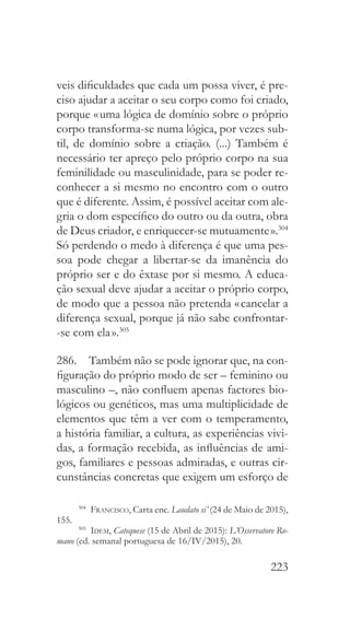 223
veis dificuldades que cada um possa viver, é pre-
ciso ajudar a aceitar o seu corpo como foi criado,
porque « uma lógica de domínio sobre o próprio
corpo transforma-se numa lógica, por vezes sub-
til, de domínio sobre a criação. (...) Também é
necessário ter apreço pelo próprio corpo na sua
feminilidade ou masculinidade, para se poder re-
conhecer a si mesmo no encontro com o outro
que é diferente. Assim, é possível aceitar com ale-
gria o dom específico do outro ou da outra, obra
de Deus criador, e enriquecer-se mutuamente ».304
Só perdendo o medo à diferença é que uma pes-
soa pode chegar a libertar-se da imanência do
próprio ser e do êxtase por si mesmo. A educa-
ção sexual deve ajudar a aceitar o próprio corpo,
de modo que a pessoa não pretenda « cancelar a
diferença sexual, porque já não sabe confrontar-
-se com ela ».305
286.  Também não se pode ignorar que, na con-
figuração do próprio modo de ser – feminino ou
masculino –, não confluem apenas factores bio-
lógicos ou genéticos, mas uma multiplicidade de
elementos que têm a ver com o temperamento,
a história familiar, a cultura, as experiências vivi-
das, a formação recebida, as influências de ami-
gos, familiares e pessoas admiradas, e outras cir-
cunstâncias concretas que exigem um esforço de
304
  Francisco, Carta enc. Laudato si’ (24 de Maio de 2015),
155.
305
  Idem, Catequese (15 de Abril de 2015): L’Osservatore Ro-
mano (ed. semanal portuguesa de 16/IV/2015), 20.
 