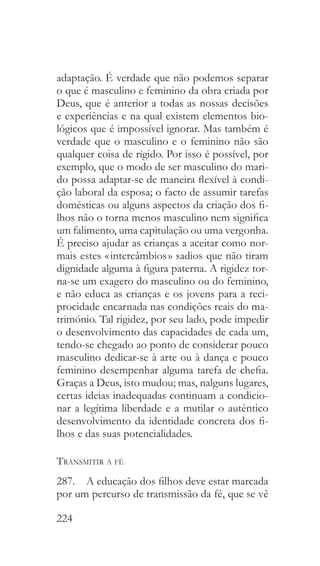 224
adaptação. É verdade que não podemos separar
o que é masculino e feminino da obra criada por
Deus, que é anterior a todas as nossas decisões
e experiências e na qual existem elementos bio-
lógicos que é impossível ignorar. Mas também é
verdade que o masculino e o feminino não são
qualquer coisa de rígido. Por isso é possível, por
exemplo, que o modo de ser masculino do mari-
do possa adaptar-se de maneira flexível à condi-
ção laboral da esposa; o facto de assumir tarefas
domésticas ou alguns aspectos da criação dos fi-
lhos não o torna menos masculino nem significa
um falimento, uma capitulação ou uma vergonha.
É preciso ajudar as crianças a aceitar como nor-
mais estes « intercâmbios » sadios que não tiram
dignidade alguma à figura paterna. A rigidez tor-
na-se um exagero do masculino ou do feminino,
e não educa as crianças e os jovens para a reci-
procidade encarnada nas condições reais do ma-
trimónio. Tal rigidez, por seu lado, pode impedir
o desenvolvimento das capacidades de cada um,
tendo-se chegado ao ponto de considerar pouco
masculino dedicar-se à arte ou à dança e pouco
feminino desempenhar alguma tarefa de chefia.
Graças a Deus, isto mudou; mas, nalguns lugares,
certas ideias inadequadas continuam a condicio-
nar a legítima liberdade e a mutilar o autêntico
desenvolvimento da identidade concreta dos fi-
lhos e das suas potencialidades.
Transmitir a fé
287.  A educação dos filhos deve estar marcada
por um percurso de transmissão da fé, que se vê
 