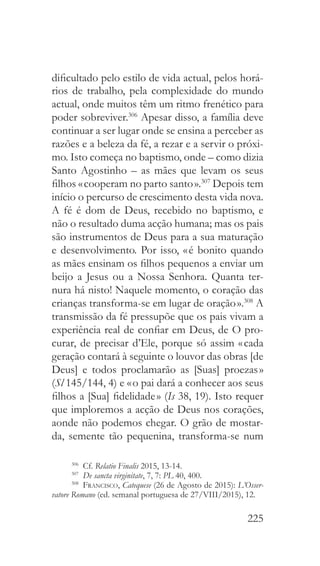 225
dificultado pelo estilo de vida actual, pelos horá-
rios de trabalho, pela complexidade do mundo
actual, onde muitos têm um ritmo frenético para
poder sobreviver.306
Apesar disso, a família deve
continuar a ser lugar onde se ensina a perceber as
razões e a beleza da fé, a rezar e a servir o próxi-
mo. Isto começa no baptismo, onde – como dizia
Santo Agostinho – as mães que levam os seus
filhos « cooperam no parto santo ».307
Depois tem
início o percurso de crescimento desta vida nova.
A fé é dom de Deus, recebido no baptismo, e
não o resultado duma acção humana; mas os pais
são instrumentos de Deus para a sua maturação
e desenvolvimento. Por isso, « é bonito quando
as mães ensinam os filhos pequenos a enviar um
beijo a Jesus ou a Nossa Senhora. Quanta ter-
nura há nisto! Naquele momento, o coração das
crianças transforma-se em lugar de oração ».308
A
transmissão da fé pressupõe que os pais vivam a
experiência real de confiar em Deus, de O pro-
curar, de precisar d’Ele, porque só assim « cada
geração contará à seguinte o louvor das obras [de
Deus] e todos proclamarão as [Suas] proezas »
(Sl 145/144, 4) e « o pai dará a conhecer aos seus
filhos a [Sua] fidelidade » (Is 38, 19). Isto requer
que imploremos a acção de Deus nos corações,
aonde não podemos chegar. O grão de mostar-
da, semente tão pequenina, transforma-se num
306
 Cf. Relatio Finalis 2015, 13-14.
307
  De sancta virginitate, 7, 7: PL 40, 400.
308
  Francisco, Catequese (26 de Agosto de 2015): L’Osser-
vatore Romano (ed. semanal portuguesa de 27/VIII/2015), 12.
 