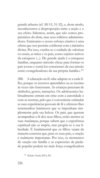 226
grande arbusto (cf. Mt 13, 31-32), e, deste modo,
reconhecemos a desproporção entre a acção e o
seu efeito. Sabemos, assim, que não somos pro-
prietários do dom, mas seus solícitos administra-
dores. Entretanto o nosso esforço criativo é uma
oferta que nos permite colaborar com a iniciativa
divina. Por isso, « tenha-se o cuidado de valorizar
os casais, as mães e os pais, como sujeitos activos
da catequese (...). De grande ajuda é a catequese
familiar, enquanto método eficaz para formar os
pais jovens e torná-los conscientes da sua missão
como evangelizadores da sua própria família ».309
288.  A educação na fé sabe adaptar-se a cada fi-
lho, porque os recursos aprendidos ou as receitas
às vezes não funcionam. As crianças precisam de
símbolos, gestos, narrações. Os adolescentes ha-
bitualmente entram em crise com a autoridade e
com as normas, pelo que é conveniente estimular
as suas experiências pessoais de fé e oferecer-lhes
testemunhos luminosos que se imponham sim-
plesmente pela sua beleza. Os pais, que querem
acompanhar a fé dos seus filhos, estão atentos às
suas mudanças, porque sabem que a experiência
espiritual não se impõe, mas propõe-se à sua li-
berdade. É fundamental que os filhos vejam de
maneira concreta que, para os seus pais, a oração
é realmente importante. Por isso, os momentos
de oração em família e as expressões da pieda-
de popular podem ter mais força evangelizadora
309
  Relatio Finalis 2015, 89.
 