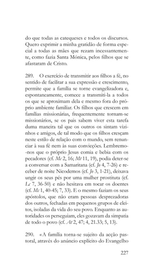 227
do que todas as catequeses e todos os discursos.
Quero exprimir a minha gratidão de forma espe-
cial a todas as mães que rezam incessantemen-
te, como fazia Santa Mónica, pelos filhos que se
afastaram de Cristo.
289.  O exercício de transmitir aos filhos a fé, no
sentido de facilitar a sua expressão e crescimento,
permite que a família se torne evangelizadora e,
espontaneamente, comece a transmiti-la a todos
os que se aproximam dela e mesmo fora do pró-
prio ambiente familiar. Os filhos que crescem em
famílias missionárias, frequentemente tornam-se
missionários, se os pais sabem viver esta tarefa
duma maneira tal que os outros os sintam vizi-
nhos e amigos, de tal modo que os filhos cresçam
neste estilo de relação com o mundo, sem renun-
ciar à sua fé nem às suas convicções. Lembremo-
-nos que o próprio Jesus comia e bebia com os
pecadores (cf. Mc 2, 16; Mt 11, 19), podia deter-se
a conversar com a Samaritana (cf. Jo 4, 7-26) e re-
ceber de noite Nicodemos (cf. Jo 3, 1-21), deixava
ungir os seus pés por uma mulher prostituta (cf.
Lc 7, 36-50) e não hesitava em tocar os doentes
(cf. Mc 1, 40-45; 7, 33). E o mesmo faziam os seus
apóstolos, que não eram pessoas desprezadoras
dos outros, fechadas em pequenos grupos de elei-
tos, isoladas da vida do seu povo. Enquanto as au-
toridades os perseguiam, eles gozavam da simpatia
de todo o povo (cf. At 2, 47; 4, 21.33; 5, 13).
290.  « A família torna-se sujeito da acção pas-
toral, através do anúncio explícito do Evangelho
 