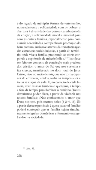228
e do legado de múltiplas formas de testemunho,
nomeadamente a solidariedade com os pobres, a
abertura à diversidade das pessoas, a salvaguarda
da criação, a solidariedade moral e material para
com as outras famílias, especialmente para com
as mais necessitadas, o empenho na promoção do
bem comum, inclusive através da transformação
das estruturas sociais injustas, a partir do territó-
rio onde vive a família, praticando as obras cor-
porais e espirituais de misericórdia ».310
Isto deve
ser feito no contexto da convicção mais preciosa
dos cristãos: o amor do Pai que nos sustenta e
faz crescer, manifestado no dom total de Jesus
Cristo, vivo no meio de nós, que nos torna capa-
zes de enfrentar, unidos, todas as tempestades e
todas as etapas da vida. E, no coração de cada fa-
mília, deve ressoar também o querigma, a tempo
e fora de tempo, para iluminar o caminho. Todos
deveríamos poder dizer, a partir da vivência nas
nossas famílias: « Nós conhecemos o amor que
Deus nos tem, pois cremos nele » (1 Jo 4, 16). Só
a partir desta experiência é que a pastoral familiar
poderá conseguir que as famílias sejam simulta-
neamente igrejas domésticas e fermento evange-
lizador na sociedade.
310
  Ibid., 93.
 