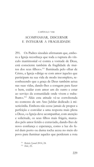 229
CAPÍTULO VIII
ACOMPANHAR, DISCERNIR
E INTEGRAR A FRAGILIDADE
291.  Os Padres sinodais afirmaram que, embo-
ra a Igreja reconheça que toda a ruptura do vín-
culo matrimonial « é contra a vontade de Deus,
está consciente também da fragilidade de mui-
tos dos seus filhos ».311
Iluminada pelo olhar de
Cristo, a Igreja « dirige-se com amor àqueles que
participam na sua vida de modo incompleto, re-
conhecendo que a graça de Deus também actua
nas suas vidas, dando-lhes a coragem para fazer
o bem, cuidar com amor um do outro e estar
ao serviço da comunidade onde vivem e traba-
lham ».312
Aliás esta atitude vê-se corroborada
no contexto de um Ano Jubilar dedicado à mi-
sericórdia. Embora não cesse jamais de propor a
perfeição e convidar a uma resposta mais plena
a Deus, « a Igreja deve acompanhar, com atenção
e solicitude, os seus filhos mais frágeis, marca-
dos pelo amor ferido e extraviado, dando-lhes de
novo confiança e esperança, como a luz do fa-
rol dum porto ou duma tocha acesa no meio do
povo para iluminar aqueles que perderam a rota
311
  Relatio Synodi 2014, 24.
312
  Ibid., 25.
 