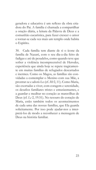 23
geradora e educativa é um reflexo da obra cria-
dora do Pai. A família é chamada a compartilhar
a oração diária, a leitura da Palavra de Deus e a
comunhão eucarística, para fazer crescer o amor
e tornar-se cada vez mais um templo onde habita
o Espírito.
30.  Cada família tem diante de si o ícone da
família de Nazaré, com o seu dia-a-dia feito de
fadigas e até de pesadelos, como quando teve que
sofrer a violência incompreensível de Herodes,
experiência que ainda hoje se repete tragicamen-
te em muitas famílias de refugiados descartados
e inermes. Como os Magos, as famílias são con-
vidadas a contemplar o Menino com sua Mãe, a
prostrar-se e adorá-Lo (cf. Mt 2, 11). Como Maria,
são exortadas a viver, com coragem e serenidade,
os desafios familiares tristes e entusiasmantes, e
a guardar e meditar no coração as maravilhas de
Deus (cf. Lc 2, 19.51). No tesouro do coração de
Maria, estão também todos os acontecimentos
de cada uma das nossas famílias, que Ela guarda
solicitamente. Por isso pode ajudar-nos a inter-
pretá-los de modo a reconhecer a mensagem de
Deus na história familiar.
 