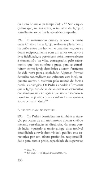 230
ou estão no meio da tempestade ».313
Não esque-
çamos que, muitas vezes, o trabalho da Igreja é
semelhante ao de um hospital de campanha.
292.  O matrimónio cristão, reflexo da união
entre Cristo e a sua Igreja, realiza-se plenamente
na união entre um homem e uma mulher, que se
doam reciprocamente com um amor exclusivo e
livre fidelidade, se pertencem até à morte e abrem
à transmissão da vida, consagrados pelo sacra-
mento que lhes confere a graça para se consti-
tuírem como igreja doméstica e serem fermento
de vida nova para a sociedade. Algumas formas
de união contradizem radicalmente este ideal, en-
quanto outras o realizam pelo menos de forma
parcial e analógica. Os Padres sinodais afirmaram
que a Igreja não deixa de valorizar os elementos
construtivos nas situações que ainda não corres-
pondem ou já não correspondem à sua doutrina
sobre o matrimónio.314
A gradualidade na pastoral
293.  Os Padres consideraram também a situa-
ção particular de um matrimónio apenas civil ou
mesmo, ressalvadas as distâncias, da mera con-
vivência: « quando a união atinge uma notável
estabilidade através dum vínculo público e se ca-
racteriza por um afecto profundo, responsabili-
dade para com a prole, capacidade de superar as
313
  Ibid., 28.
314
 Cf. ibid., 41.43; Relatio Finalis 2015, 70.
 