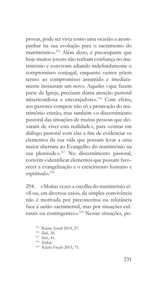 231
provas, pode ser vista como uma ocasião a acom-
panhar na sua evolução para o sacramento do
matrimónio ».315
Além disso, é preocupante que
hoje muitos jovens não tenham confiança no ma-
trimónio e convivam adiando indefinidamente o
compromisso conjugal, enquanto outros põem
termo ao compromisso assumido e imediata-
mente instauram um novo. Aqueles « que fazem
parte da Igreja, precisam duma atenção pastoral
misericordiosa e encorajadora ».316
Com efeito,
aos pastores compete não só a promoção do ma-
trimónio cristão, mas também « o discernimento
pastoral das situações de muitas pessoas que dei-
xaram de viver esta realidade », para « entrar em
diálogo pastoral com elas a fim de evidenciar os
elementos da sua vida que possam levar a uma
maior abertura ao Evangelho do matrimónio na
sua plenitude ».317
No discernimento pastoral,
convém « identificar elementos que possam favo-
recer a evangelização e o crescimento humano e
espiritual ».318
294.  « Muitas vezes a escolha do matrimónio ci-
vil ou, em diversos casos, da simples convivência
não é motivada por preconceitos ou relutância
face à união sacramental, mas por situações cul-
turais ou contingentes ».319
Nestas situações, po-
315
  Relatio Synodi 2014, 27.
316
  Ibid., 26.
317
  Ibid., 41.
318
  Ibidem.
319
  Relatio Finalis 2015, 71.
 
