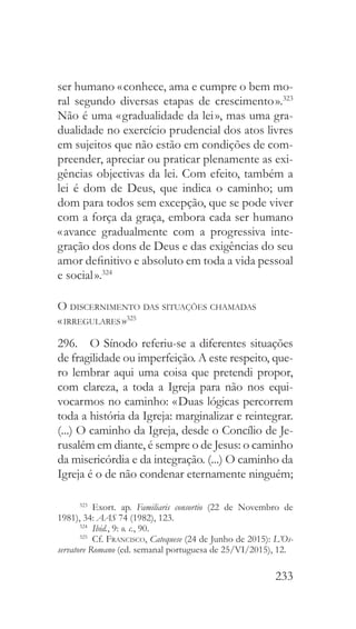 233
ser humano « conhece, ama e cumpre o bem mo-
ral segundo diversas etapas de crescimento ».323
Não é uma « gradualidade da lei », mas uma gra-
dualidade no exercício prudencial dos atos livres
em sujeitos que não estão em condições de com-
preender, apreciar ou praticar plenamente as exi-
gências objectivas da lei. Com efeito, também a
lei é dom de Deus, que indica o caminho; um
dom para todos sem excepção, que se pode viver
com a força da graça, embora cada ser humano
« avance gradualmente com a progressiva inte-
gração dos dons de Deus e das exigências do seu
amor definitivo e absoluto em toda a vida pessoal
e social ».324
O discernimento das situações chamadas
« irregulares »325
296.  O Sínodo referiu-se a diferentes situações
de fragilidade ou imperfeição. A este respeito, que-
ro lembrar aqui uma coisa que pretendi propor,
com clareza, a toda a Igreja para não nos equi-
vocarmos no caminho: « Duas lógicas percorrem
toda a história da Igreja: marginalizar e reintegrar.
(...) O caminho da Igreja, desde o Concílio de Je-
rusalém em diante, é sempre o de Jesus: o caminho
da misericórdia e da integração. (...) O caminho da
Igreja é o de não condenar eternamente ninguém;
323
 Exort. ap. Familiaris consortio (22 de Novembro de
1981), 34: AAS 74 (1982), 123.
324
  Ibid., 9: o. c., 90.
325
 Cf. Francisco, Catequese (24 de Junho de 2015): L’Os-
servatore Romano (ed. semanal portuguesa de 25/VI/2015), 12.
 
