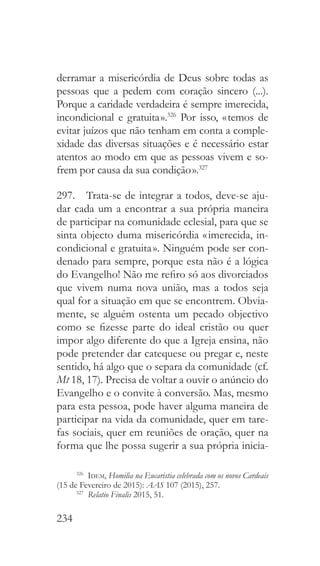 234
derramar a misericórdia de Deus sobre todas as
pessoas que a pedem com coração sincero (...).
Porque a caridade verdadeira é sempre imerecida,
incondicional e gratuita ».326
Por isso, « temos de
evitar juízos que não tenham em conta a comple-
xidade das diversas situações e é necessário estar
atentos ao modo em que as pessoas vivem e so-
frem por causa da sua condição ».327
297.  Trata-se de integrar a todos, deve-se aju-
dar cada um a encontrar a sua própria maneira
de participar na comunidade eclesial, para que se
sinta objecto duma misericórdia « imerecida, in-
condicional e gratuita ». Ninguém pode ser con-
denado para sempre, porque esta não é a lógica
do Evangelho! Não me refiro só aos divorciados
que vivem numa nova união, mas a todos seja
qual for a situação em que se encontrem. Obvia-
mente, se alguém ostenta um pecado objectivo
como se fizesse parte do ideal cristão ou quer
impor algo diferente do que a Igreja ensina, não
pode pretender dar catequese ou pregar e, neste
sentido, há algo que o separa da comunidade (cf.
Mt 18, 17). Precisa de voltar a ouvir o anúncio do
Evangelho e o convite à conversão. Mas, mesmo
para esta pessoa, pode haver alguma maneira de
participar na vida da comunidade, quer em tare-
fas sociais, quer em reuniões de oração, quer na
forma que lhe possa sugerir a sua própria inicia-
326
  Idem, Homilia na Eucaristia celebrada com os novos Cardeais
(15 de Fevereiro de 2015): AAS 107 (2015), 257.
327
  Relatio Finalis 2015, 51.
 