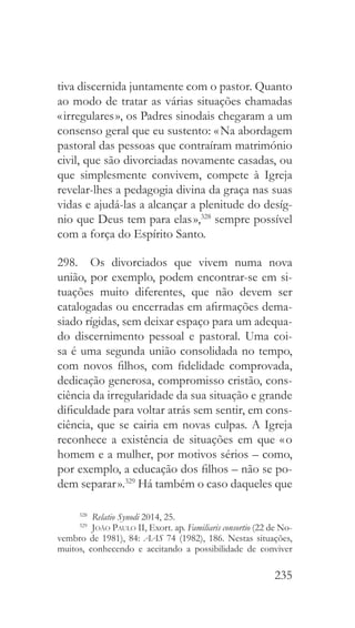 235
tiva discernida juntamente com o pastor. Quanto
ao modo de tratar as várias situações chamadas
« irregulares », os Padres sinodais chegaram a um
consenso geral que eu sustento: « Na abordagem
pastoral das pessoas que contraíram matrimónio
civil, que são divorciadas novamente casadas, ou
que simplesmente convivem, compete à Igreja
revelar-lhes a pedagogia divina da graça nas suas
vidas e ajudá-las a alcançar a plenitude do desíg-
nio que Deus tem para elas »,328
sempre possível
com a força do Espírito Santo.
298.  Os divorciados que vivem numa nova
união, por exemplo, podem encontrar-se em si-
tuações muito diferentes, que não devem ser
catalogadas ou encerradas em afirmações dema-
siado rígidas, sem deixar espaço para um adequa-
do discernimento pessoal e pastoral. Uma coi-
sa é uma segunda união consolidada no tempo,
com novos filhos, com fidelidade comprovada,
dedicação generosa, compromisso cristão, cons-
ciência da irregularidade da sua situação e grande
dificuldade para voltar atrás sem sentir, em cons-
ciência, que se cairia em novas culpas. A Igreja
reconhece a existência de situações em que « o
homem e a mulher, por motivos sérios – como,
por exemplo, a educação dos filhos – não se po-
dem separar ».329
Há também o caso daqueles que
328
  Relatio Synodi 2014, 25.
329
  João Paulo II, Exort. ap. Familiaris consortio (22 de No-
vembro de 1981), 84: AAS 74 (1982), 186. Nestas situações,
muitos, conhecendo e aceitando a possibilidade de conviver
 
