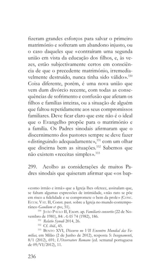 236
fizeram grandes esforços para salvar o primeiro
matrimónio e sofreram um abandono injusto, ou
o caso daqueles que « contraíram uma segunda
união em vista da educação dos filhos, e, às ve-
zes, estão subjectivamente certos em consciên-
cia de que o precedente matrimónio, irremedia-
velmente destruído, nunca tinha sido válido ».330
Coisa diferente, porém, é uma nova união que
vem dum divórcio recente, com todas as conse-
quências de sofrimento e confusão que afetam os
filhos e famílias inteiras, ou a situação de alguém
que faltou repetidamente aos seus compromissos
familiares. Deve ficar claro que este não é o ideal
que o Evangelho propõe para o matrimónio e
a família. Os Padres sinodais afirmaram que o
discernimento dos pastores sempre se deve fazer
« distinguindo adequadamente »,331
com um olhar
que discirna bem as situações.332
Sabemos que
não existem « receitas simples ».333
299.  Acolho as considerações de muitos Pa-
dres sinodais que quiseram afirmar que « os bap-
« como irmão e irmã » que a Igreja lhes oferece, assinalam que,
se faltam algumas expressões de intimidade, « não raro se põe
em risco a fidelidade e se compromete o bem da prole » (Conc.
Ecum. Vat. II, Const. past. sobre a Igreja no mundo contempo-
râneo Gaudium et spes, 51).
330
  João Paulo II, Exort. ap. Familiaris consortio (22 de No-
vembro de 1981), 84: AAS 74 (1982), 186.
331
  Relatio Synodi 2014, 26.
332
 Cf. ibid., 45.
333
  Bento XVI, Discurso no VII Encontro Mundial das Fa-
mílias, em Milão (2 de Junho de 2012), resposta 5: Insegnamenti,
8/1 (2012), 691; L’Osservatore Romano (ed. semanal portuguesa
de 09/VI/2012), 11.
 