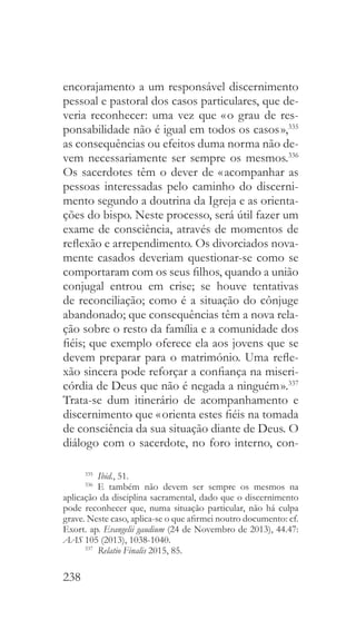 238
encorajamento a um responsável discernimento
pessoal e pastoral dos casos particulares, que de-
veria reconhecer: uma vez que « o grau de res-
ponsabilidade não é igual em todos os casos »,335
as consequências ou efeitos duma norma não de-
vem necessariamente ser sempre os mesmos.336
Os sacerdotes têm o dever de « acompanhar as
pessoas interessadas pelo caminho do discerni-
mento segundo a doutrina da Igreja e as orienta-
ções do bispo. Neste processo, será útil fazer um
exame de consciência, através de momentos de
reflexão e arrependimento. Os divorciados nova-
mente casados deveriam questionar-se como se
comportaram com os seus filhos, quando a união
conjugal entrou em crise; se houve tentativas
de reconciliação; como é a situação do cônjuge
abandonado; que consequências têm a nova rela-
ção sobre o resto da família e a comunidade dos
fiéis; que exemplo oferece ela aos jovens que se
devem preparar para o matrimónio. Uma refle-
xão sincera pode reforçar a confiança na miseri-
córdia de Deus que não é negada a ninguém ».337
Trata-se dum itinerário de acompanhamento e
discernimento que « orienta estes fiéis na tomada
de consciência da sua situação diante de Deus. O
diálogo com o sacerdote, no foro interno, con-
335
  Ibid., 51.
336
 E também não devem ser sempre os mesmos na
aplicação da disciplina sacramental, dado que o discernimento
pode reconhecer que, numa situação particular, não há culpa
grave. Neste caso, aplica-se o que afirmei noutro documento: cf.
Exort. ap. Evangelii gaudium (24 de Novembro de 2013), 44.47:
AAS 105 (2013), 1038-1040.
337
  Relatio Finalis 2015, 85.
 