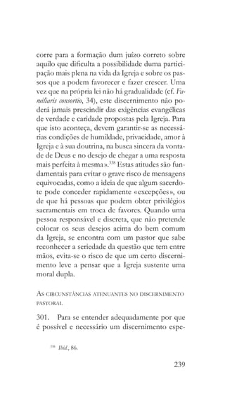 239
corre para a formação dum juízo correto sobre
aquilo que dificulta a possibilidade duma partici-
pação mais plena na vida da Igreja e sobre os pas-
sos que a podem favorecer e fazer crescer. Uma
vez que na própria lei não há gradualidade (cf. Fa-
miliaris consortio, 34), este discernimento não po-
derá jamais prescindir das exigências evangélicas
de verdade e caridade propostas pela Igreja. Para
que isto aconteça, devem garantir-se as necessá-
rias condições de humildade, privacidade, amor à
Igreja e à sua doutrina, na busca sincera da vonta-
de de Deus e no desejo de chegar a uma resposta
mais perfeita à mesma ».338
Estas atitudes são fun-
damentais para evitar o grave risco de mensagens
equivocadas, como a ideia de que algum sacerdo-
te pode conceder rapidamente « excepções », ou
de que há pessoas que podem obter privilégios
sacramentais em troca de favores. Quando uma
pessoa responsável e discreta, que não pretende
colocar os seus desejos acima do bem comum
da Igreja, se encontra com um pastor que sabe
reconhecer a seriedade da questão que tem entre
mãos, evita-se o risco de que um certo discerni-
mento leve a pensar que a Igreja sustente uma
moral dupla.
As circunstâncias atenuantes no discernimento
pastoral
301.  Para se entender adequadamente por que
é possível e necessário um discernimento espe-
338
  Ibid., 86.
 