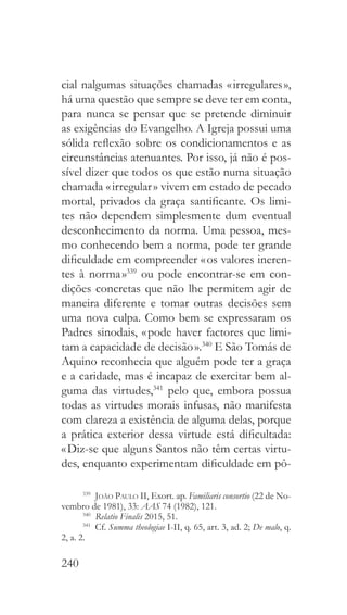 240
cial nalgumas situações chamadas « irregulares »,
há uma questão que sempre se deve ter em conta,
para nunca se pensar que se pretende diminuir
as exigências do Evangelho. A Igreja possui uma
sólida reflexão sobre os condicionamentos e as
circunstâncias atenuantes. Por isso, já não é pos-
sível dizer que todos os que estão numa situação
chamada « irregular » vivem em estado de pecado
mortal, privados da graça santificante. Os limi-
tes não dependem simplesmente dum eventual
desconhecimento da norma. Uma pessoa, mes-
mo conhecendo bem a norma, pode ter grande
dificuldade em compreender « os valores ineren-
tes à norma »339
ou pode encontrar-se em con-
dições concretas que não lhe permitem agir de
maneira diferente e tomar outras decisões sem
uma nova culpa. Como bem se expressaram os
Padres sinodais, « pode haver factores que limi-
tam a capacidade de decisão ».340
E São Tomás de
Aquino reconhecia que alguém pode ter a graça
e a caridade, mas é incapaz de exercitar bem al-
guma das virtudes,341
pelo que, embora possua
todas as virtudes morais infusas, não manifesta
com clareza a existência de alguma delas, porque
a prática exterior dessa virtude está dificultada:
« Diz-se que alguns Santos não têm certas virtu-
des, enquanto experimentam dificuldade em pô-
339
  João Paulo II, Exort. ap. Familiaris consortio (22 de No-
vembro de 1981), 33: AAS 74 (1982), 121.
340
  Relatio Finalis 2015, 51.
341
  Cf. Summa theologiae I-II, q. 65, art. 3, ad. 2; De malo, q.
2, a. 2.
 