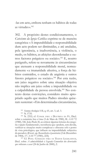 241
-las em acto, embora tenham os hábitos de todas
as virtudes ».342
302.  A propósito destes condicionamentos, o
Catecismo da Igreja Católica exprime-se de maneira
categórica: « A imputabilidade e responsabilidade
dum acto podem ser diminuídas, e até anuladas,
pela ignorância, a inadvertência, a violência, o
medo, os hábitos, as afeições desordenadas e ou-
tros factores psíquicos ou sociais ».343
E, noutro
parágrafo, refere-se novamente às circunstâncias
que atenuam a responsabilidade moral, nomea-
damente « a imaturidade afectiva, a força de há-
bitos contraídos, o estado de angústia e outros
fatores psíquicos ou sociais ».344
Por esta razão,
um juízo negativo sobre uma situação objetiva
não implica um juízo sobre a imputabilidade ou
a culpabilidade da pessoa envolvida.345
No con-
texto destas convicções, considero muito apro-
priado aquilo que muitos Padres sinodais quise-
ram sustentar: « Em determinadas circunstâncias,
342
  Summa theologiae I-II, q. 65, art. 3, ad. 3.
343
  N. 1735.
344
 N. 2352; cf. Congr. para a Doutrina da Fé, Decl.
sobre a eutanásia Iura et bona (5 de Maio de 1980), II: AAS 72
(1980), 546. João Paulo II, ao criticar algumas leituras da catego-
ria « opção fundamental », reconhecia que « podem, sem dúvida,
verificar-se situações muito complexas e obscuras sob o ponto
de vista psicológico, que influem na imputabilidade subjectiva
do pecador » [Exort. ap. Reconciliatio et paenitentia (2 de Dezembro
de 1984), 17: AAS 77 (1985), 223].
345
 Cf. Pont. Conselho para os Textos Legislativos,
Decl. sobre A admissibilidade à Sagrada Comunhão dos divorciados
que voltaram a casar (24 de Junho de 2000), 2.
 