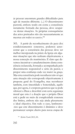 242
as pessoas encontram grandes dificuldades para
agir de maneira diferente. (...) O discernimento
pastoral, embora tendo em conta a consciência
rectamente formada das pessoas, deve ocupar-
-se destas situações. As próprias consequências
dos actos praticados não são necessariamente as
mesmas em todos os casos ».346
303.  A partir do reconhecimento do peso dos
condicionamentos concretos, podemos acres-
centar que a consciência das pessoas deve ser
melhor incorporada na práxis da Igreja em algu-
mas situações que não realizam objetivamente a
nossa conceção do matrimónio. É claro que de-
vemos incentivar o amadurecimento duma cons-
ciência esclarecida, formada e acompanhada pelo
discernimento responsável e sério do pastor, e
propor uma confiança cada vez maior na graça.
Mas esta consciência pode reconhecer não só que
uma situação não corresponde objectivamente à
proposta geral do Evangelho, mas reconhecer
também, com sinceridade e honestidade, aquilo
que, por agora, é a resposta generosa que se pode
oferecer a Deus e descobrir com certa segurança
moral que esta é a doação que o próprio Deus
está a pedir no meio da complexidade concreta
dos limites, embora não seja ainda plenamente
o ideal objectivo. Em todo o caso, lembremo-
-nos que este discernimento é dinâmico e deve
permanecer sempre aberto para novas etapas de
346
  Relatio Finalis 2015, 85.
 