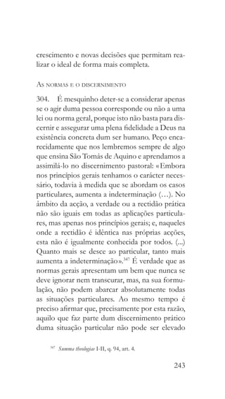 243
crescimento e novas decisões que permitam rea-
lizar o ideal de forma mais completa.
As normas e o discernimento
304.  É mesquinho deter-se a considerar apenas
se o agir duma pessoa corresponde ou não a uma
lei ou norma geral, porque isto não basta para dis-
cernir e assegurar uma plena fidelidade a Deus na
existência concreta dum ser humano. Peço enca-
recidamente que nos lembremos sempre de algo
que ensina São Tomás de Aquino e aprendamos a
assimilá-lo no discernimento pastoral: « Embora
nos princípios gerais tenhamos o carácter neces-
sário, todavia à medida que se abordam os casos
particulares, aumenta a indeterminação (…). No
âmbito da acção, a verdade ou a rectidão prática
não são iguais em todas as aplicações particula-
res, mas apenas nos princípios gerais; e, naqueles
onde a rectidão é idêntica nas próprias acções,
esta não é igualmente conhecida por todos. (...)
Quanto mais se desce ao particular, tanto mais
aumenta a indeterminação ».347
É verdade que as
normas gerais apresentam um bem que nunca se
deve ignorar nem transcurar, mas, na sua formu-
lação, não podem abarcar absolutamente todas
as situações particulares. Ao mesmo tempo é
preciso afirmar que, precisamente por esta razão,
aquilo que faz parte dum discernimento prático
duma situação particular não pode ser elevado
347
  Summa theologiae I-II, q. 94, art. 4.
 