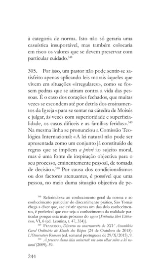 244
à categoria de norma. Isto não só geraria uma
casuística insuportável, mas também colocaria
em risco os valores que se devem preservar com
particular cuidado.348
305.  Por isso, um pastor não pode sentir-se sa-
tisfeito apenas aplicando leis morais àqueles que
vivem em situações « irregulares », como se fos-
sem pedras que se atiram contra a vida das pes-
soas. É o caso dos corações fechados, que muitas
vezes se escondem até por detrás dos ensinamen-
tos da Igreja « para se sentar na cátedra de Moisés
e julgar, às vezes com superioridade e superficia-
lidade, os casos difíceis e as famílias feridas ».349
Na mesma linha se pronunciou a Comissão Teo-
lógica Internacional: « A lei natural não pode ser
apresentada como um conjunto já constituído de
regras que se impõem a priori ao sujeito moral,
mas é uma fonte de inspiração objectiva para o
seu processo, eminentemente pessoal, de tomada
de decisão ».350
Por causa dos condicionalismos
ou dos factores atenuantes, é possível que uma
pessoa, no meio duma situação objectiva de pe-
348
 Referindo-se ao conhecimento geral da norma e ao
conhecimento particular do discernimento prático, São Tomás
chega a dizer que, « se existir apenas um dos dois conhecimen-
tos, é preferível que este seja o conhecimento da realidade par-
ticular porque está mais próximo do agir » [Sententia libri Ethico-
rum, VI, 6 (ed. Leonina, t. 47, 354)].
349
  Francisco, Discurso no encerramento da XIV Assembleia
Geral Ordinária do Sínodo dos Bispos (24 de Outubro de 2015):
L’Osservatore Romano (ed. semanal portuguesa de 29/X/2015), 9.
350
  À procura duma ética universal: um novo olhar sobre a lei na-
tural (2009), 59.
 