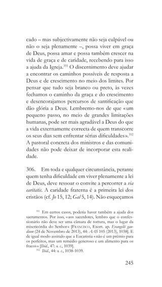 245
cado – mas subjectivamente não seja culpável ou
não o seja plenamente –, possa viver em graça
de Deus, possa amar e possa também crescer na
vida de graça e de caridade, recebendo para isso
a ajuda da Igreja.351
O discernimento deve ajudar
a encontrar os caminhos possíveis de resposta a
Deus e de crescimento no meio dos limites. Por
pensar que tudo seja branco ou preto, às vezes
fechamos o caminho da graça e do crescimento
e desencorajamos percursos de santificação que
dão glória a Deus. Lembremo-nos de que « um
pequeno passo, no meio de grandes limitações
humanas, pode ser mais agradável a Deus do que
a vida externamente correcta de quem transcorre
os seus dias sem enfrentar sérias dificuldades ».352
A pastoral concreta dos ministros e das comuni-
dades não pode deixar de incorporar esta reali-
dade.
306.  Em toda e qualquer circunstância, perante
quem tenha dificuldade em viver plenamente a lei
de Deus, deve ressoar o convite a percorrer a via
caritatis. A caridade fraterna é a primeira lei dos
cristãos (cf. Jo 15, 12; Gal 5, 14). Não esqueçamos
351
  Em certos casos, poderia haver também a ajuda dos
sacramentos. Por isso, « aos sacerdotes, lembro que o confes-
sionário não deve ser uma câmara de tortura, mas o lugar da
misericórdia do Senhor » [Francisco, Exort. ap. Evangelii gau-
dium (24 de Novembro de 2013), 44: AAS 105 (2013), 1038]. E
de igual modo assinalo que a Eucaristia « não é um prémio para
os perfeitos, mas um remédio generoso e um alimento para os
fracos » [Ibid., 47: o. c., 1039].
352
  Ibid., 44: o. c., 1038-1039.
 