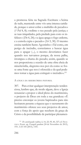 246
a promessa feita na Sagrada Escritura: « Acima
de tudo, mantende entre vós uma intensa carida-
de, porque o amor cobre a multidão de pecados »
(1 Ped 4, 8); « redime o teu pecado pela justiça; e
as tuas iniquidades, pela piedade para com os in-
felizes » (Dn 4, 24); « a água apaga o fogo ardente,
e a esmola expia o pecado » (Sir 3, 30). O mesmo
ensina também Santo Agostinho: « Tal como, em
perigo de incêndio, correríamos a buscar água
para o apagar (...), o mesmo deveríamos fazer
quando nos turvamos porque, da nossa palha,
irrompeu a chama do pecado; assim, quando se
nos proporciona a ocasião de uma obra cheia de
misericórdia, alegremo-nos por ela como se fos-
se uma fonte que nos é oferecida e da qual pode-
mos tomar a água para extinguir o incêndio ».353
A lógica da misericórdia pastoral
307.  Para evitar qualquer interpretação tenden-
ciosa, lembro que, de modo algum, deve a Igreja
renunciar a propor o ideal pleno do matrimónio,
o projecto de Deus em toda a sua grandeza: « É
preciso encorajar os jovens baptizados para não
hesitarem perante a riqueza que o sacramento do
matrimónio oferece aos seus projectos de amor,
com a força do apoio que recebem da graça de
Cristo e da possibilidade de participar plenamen-
353
  De catechizandis rudibus, I, 14, 22: PL 40, 327; cf. Fran-
cisco, Exort. ap. Evangelii gaudium (24 de Novembro de 2013),
193: AAS 105 (2013), 1101.
 