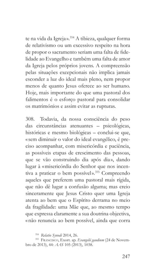 247
te na vida da Igreja ».354
A tibieza, qualquer forma
de relativismo ou um excessivo respeito na hora
de propor o sacramento seriam uma falta de fide-
lidade ao Evangelho e também uma falta de amor
da Igreja pelos próprios jovens. A compreensão
pelas situações excepcionais não implica jamais
esconder a luz do ideal mais pleno, nem propor
menos de quanto Jesus oferece ao ser humano.
Hoje, mais importante do que uma pastoral dos
falimentos é o esforço pastoral para consolidar
os matrimónios e assim evitar as rupturas.
308.  Todavia, da nossa consciência do peso
das circunstâncias atenuantes – psicológicas,
históricas e mesmo biológicas – conclui-se que,
« sem diminuir o valor do ideal evangélico, é pre-
ciso acompanhar, com misericórdia e paciência,
as possíveis etapas de crescimento das pessoas,
que se vão construindo dia após dia », dando
lugar à « misericórdia do Senhor que nos incen-
tiva a praticar o bem possível ».355
Compreendo
aqueles que preferem uma pastoral mais rígida,
que não dê lugar a confusão alguma; mas creio
sinceramente que Jesus Cristo quer uma Igreja
atenta ao bem que o Espírito derrama no meio
da fragilidade: uma Mãe que, ao mesmo tempo
que expressa claramente a sua doutrina objectiva,
« não renuncia ao bem possível, ainda que corra
354
  Relatio Synodi 2014, 26.
355
  Francisco, Exort. ap. Evangelii gaudium (24 de Novem-
bro de 2013), 44: AAS 105 (2013), 1038.
 