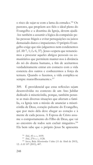248
o risco de sujar-se com a lama da estrada ».356
Os
pastores, que propõem aos fiéis o ideal pleno do
Evangelho e a doutrina da Igreja, devem ajudá-
-los também a assumir a lógica da compaixão pe-
las pessoas frágeis e evitar perseguições ou juízos
demasiado duros e impacientes. O próprio Evan-
gelho exige que não julguemos nem condenemos
(cf. Mt 7, 1; Lc 6, 37). Jesus « espera que renuncie-
mos a procurar aqueles abrigos pessoais ou co-
munitários que permitem manter-nos à distância
do nó do drama humano, a fim de aceitarmos
verdadeiramente entrar em contacto com a vida
concreta dos outros e conhecermos a força da
ternura. Quando o fazemos, a vida complica-se
sempre maravilhosamente ».357
309.  É providencial que estas reflexões sejam
desenvolvidas no contexto de um Ano Jubilar
dedicado à misericórdia, porque, também peran-
te as mais diversas situações que afectam a famí-
lia, « a Igreja tem a missão de anunciar a miseri-
córdia de Deus, coração pulsante do Evangelho,
que por meio dela deve chegar ao coração e à
mente de cada pessoa. A Esposa de Cristo assu-
me o comportamento do Filho de Deus, que vai
ao encontro de todos sem excluir ninguém ».358
Ela bem sabe que o próprio Jesus Se apresenta
356
  Ibid., 45: o. c., 1039.
357
  Ibid., 270: o. c., 1128.
358
  Idem, Bula Misericordiae Vultus (11 de Abril de 2015),
12: AAS 107 (2015), 407.
 