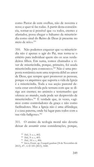 249
como Pastor de cem ovelhas, não de noventa e
nove; e quer tê-las todas. A partir desta consciên-
cia, tornar-se-á possível que « a todos, crentes e
afastados, possa chegar o bálsamo da misericór-
dia como sinal do Reino de Deus já presente no
meio de nós ».359
310.  Não podemos esquecer que « a misericór-
dia não é apenas o agir do Pai, mas torna-se o
critério para individuar quem são os seus verda-
deiros filhos. Em suma, somos chamados a vi-
ver de misericórdia, porque, primeiro, foi usada
misericórdia para connosco ».360
Não é uma pro-
posta romântica nem uma resposta débil ao amor
de Deus, que sempre quer promover as pessoas,
porque « a arquitrave que suporta a vida da Igreja
é a misericórdia. Toda a sua acção pastoral de-
veria estar envolvida pela ternura com que se di-
rige aos crentes; no anúncio e testemunho que
oferece ao mundo, nada pode ser desprovido de
misericórdia ».361
É verdade que, às vezes, « agi-
mos como controladores da graça e não como
facilitadores. Mas a Igreja não é uma alfândega;
é a casa paterna, onde há lugar para todos com a
sua vida fadigosa ».362
311.  O ensino da teologia moral não deveria
deixar de assumir estas considerações, porque,
359
  Ibid., 5: o. c., 402.
360
  Ibid., 9: o. c., 405.
361
  Ibid., 10: o. c., 406.
362
  Idem, Exort. ap. Evangelii gaudium (24 de Novembro de
2013), 47: AAS 105 (2013), 1040.
 