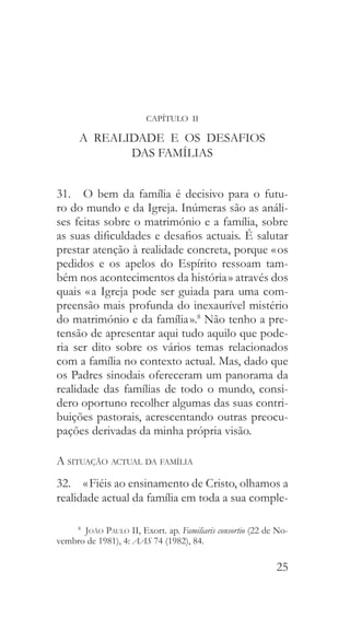 25
CAPÍTULO II
A REALIDADE E OS DESAFIOS
DAS FAMÍLIAS
31.  O bem da família é decisivo para o futu-
ro do mundo e da Igreja. Inúmeras são as análi-
ses feitas sobre o matrimónio e a família, sobre
as suas dificuldades e desafios actuais. É salutar
prestar atenção à realidade concreta, porque « os
pedidos e os apelos do Espírito ressoam tam-
bém nos acontecimentos da história » através dos
quais « a Igreja pode ser guiada para uma com-
preensão mais profunda do inexaurível mistério
do matrimónio e da família ».8
Não tenho a pre-
tensão de apresentar aqui tudo aquilo que pode-
ria ser dito sobre os vários temas relacionados
com a família no contexto actual. Mas, dado que
os Padres sinodais ofereceram um panorama da
realidade das famílias de todo o mundo, consi-
dero oportuno recolher algumas das suas contri-
buições pastorais, acrescentando outras preocu-
pações derivadas da minha própria visão.
A situação actual da família
32.  « Fiéis ao ensinamento de Cristo, olhamos a
realidade actual da família em toda a sua comple-
8
  João Paulo II, Exort. ap. Familiaris consortio (22 de No-
vembro de 1981), 4: AAS 74 (1982), 84.
 