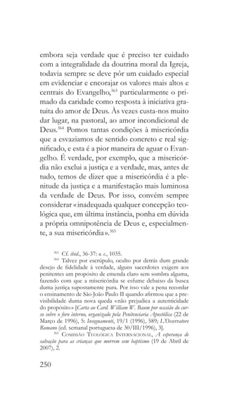 250
embora seja verdade que é preciso ter cuidado
com a integralidade da doutrina moral da Igreja,
todavia sempre se deve pôr um cuidado especial
em evidenciar e encorajar os valores mais altos e
centrais do Evangelho,363
particularmente o pri-
mado da caridade como resposta à iniciativa gra-
tuita do amor de Deus. Às vezes custa-nos muito
dar lugar, na pastoral, ao amor incondicional de
Deus.364
Pomos tantas condições à misericórdia
que a esvaziamos de sentido concreto e real sig-
nificado, e esta é a pior maneira de aguar o Evan-
gelho. É verdade, por exemplo, que a misericór-
dia não exclui a justiça e a verdade, mas, antes de
tudo, temos de dizer que a misericórdia é a ple-
nitude da justiça e a manifestação mais luminosa
da verdade de Deus. Por isso, convém sempre
considerar « inadequada qualquer concepção teo-
lógica que, em última instância, ponha em dúvida
a própria omnipotência de Deus e, especialmen-
te, a sua misericórdia ».365
363
 Cf. ibid., 36-37: o. c., 1035.
364
 Talvez por escrúpulo, oculto por detrás dum grande
desejo de fidelidade à verdade, alguns sacerdotes exigem aos
penitentes um propósito de emenda claro sem sombra alguma,
fazendo com que a misericórdia se esfume debaixo da busca
duma justiça supostamente pura. Por isso vale a pena recordar
o ensinamento de São João Paulo II quando afirmou que a pre-
visibilidade duma nova queda « não prejudica a autenticidade
do propósito » [Carta ao Card. William W. Baum por ocasião do cur-
so sobre o foro interno, organizado pela Penitenciaria Apostólica (22 de
Março de 1996), 5: Insegnamenti, 19/1 (1996), 589; L’Osservatore
Romano (ed. semanal portuguesa de 30/III/1996), 3].
365
  Comissão Teológica Internacional, A esperança de
salvação para as crianças que morrem sem baptismo (19 de Abril de
2007), 2.
 
