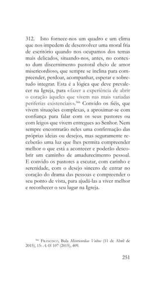 251
312.  Isto fornece-nos um quadro e um clima
que nos impedem de desenvolver uma moral fria
de escritório quando nos ocupamos dos temas
mais delicados, situando-nos, antes, no contex-
to dum discernimento pastoral cheio de amor
misericordioso, que sempre se inclina para com-
preender, perdoar, acompanhar, esperar e sobre-
tudo integrar. Esta é a lógica que deve prevale-
cer na Igreja, para « fazer a experiência de abrir
o coração àqueles que vivem nas mais variadas
periferias existenciais ».366
Convido os fiéis, que
vivem situações complexas, a aproximar-se com
confiança para falar com os seus pastores ou
com leigos que vivem entregues ao Senhor. Nem
sempre encontrarão neles uma confirmação das
próprias ideias ou desejos, mas seguramente re-
ceberão uma luz que lhes permita compreender
melhor o que está a acontecer e poderão desco-
brir um caminho de amadurecimento pessoal.
E convido os pastores a escutar, com carinho e
serenidade, com o desejo sincero de entrar no
coração do drama das pessoas e compreender o
seu ponto de vista, para ajudá-las a viver melhor
e reconhecer o seu lugar na Igreja.
366
  Francisco, Bula Misericordiae Vultus (11 de Abril de
2015), 15: AAS 107 (2015), 409.
 