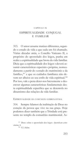 253
CAPÍTULO IX
ESPIRITUALIDADE CONJUGAL
E FAMILIAR
313.  O amor assume matizes diferentes, segun-
do o estado de vida a que cada um foi chamado.
Várias décadas atrás, o Concílio Vaticano II, a
propósito do apostolado dos leigos, punha em
realce a espiritualidade que brota da vida familiar.
Dizia que a espiritualidade dos leigos « deverá as-
sumir características especiais » próprias, nomea-
damente a partir do « estado do matrimónio e da
família »,367
e que os cuidados familiares não de-
vem ser alheios ao seu estilo de vida espiritual.368
Por isso, vale a pena deter-nos brevemente a des-
crever algumas características fundamentais des-
ta espiritualidade específica que se desenrola no
dinamismo das relações da vida familiar.
Espiritualidade da comunhão sobrenatural
314.  Sempre falamos da inabitação de Deus no
coração da pessoa que vive na sua graça. Hoje
podemos dizer também que a Trindade está pre-
sente no templo da comunhão matrimonial. As-
367
  Decr. sobre o apostolado dos leigos Apostolicam actuo-
sitatem, 4.
368
 Cf. ibidem.
 